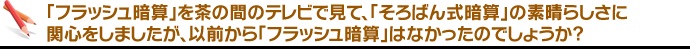  「フラッシュ暗算」を茶の間のテレビで見て、「そろばん式暗算」の素晴らしさに関心をしましたが、以前から「フラッシュ暗算」はなかったのでしょうか。 